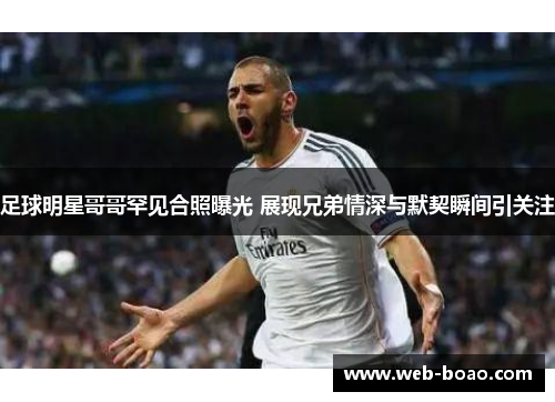 足球明星哥哥罕见合照曝光 展现兄弟情深与默契瞬间引关注