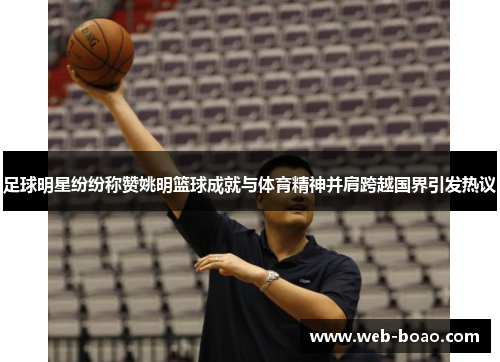 足球明星纷纷称赞姚明篮球成就与体育精神并肩跨越国界引发热议